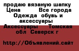 продаю вязаную шапку › Цена ­ 600 - Все города Одежда, обувь и аксессуары » Аксессуары   . Томская обл.,Северск г.